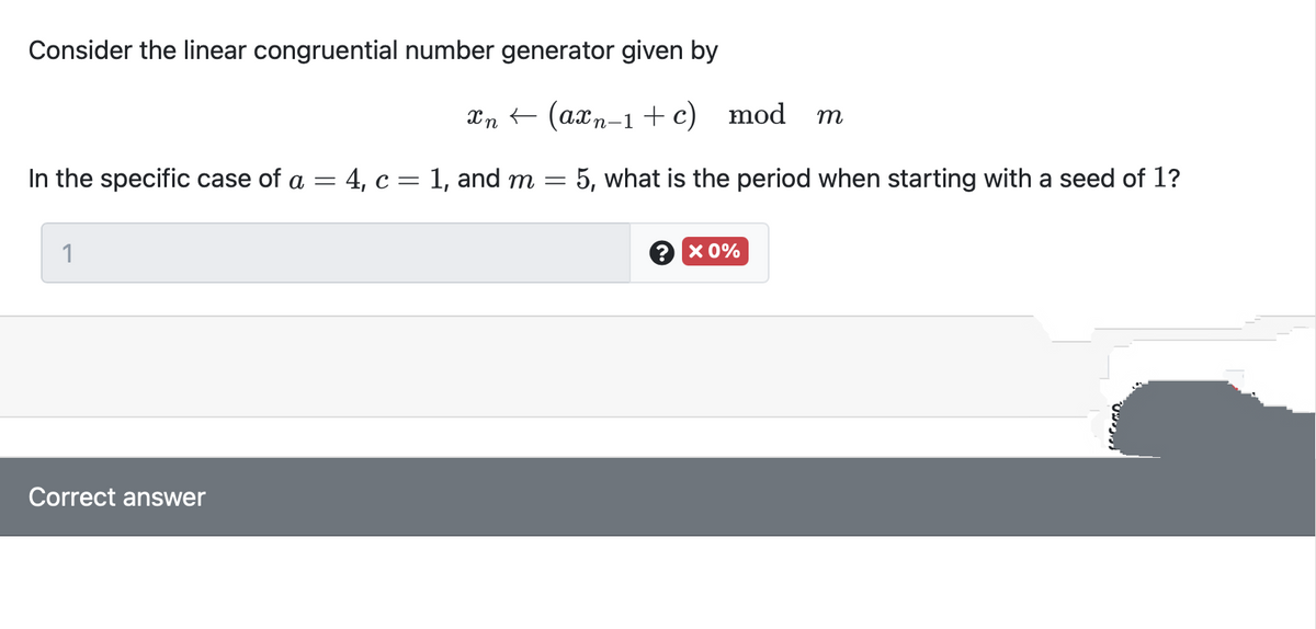 Consider the linear congruential number generator given by
Xn (axn-1 +c) mod
m
In the specific case of a = 4, c= 1, and m =
5, what is the period when starting with a seed of 1?
1
? х0%
Correct answer
