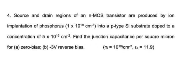 4. Source and drain regions of an n-MOS transistor are produced by ion
implantation of phosphorus (1 x 1019 cm) into a p-type Si substrate doped to a
concentration of 5 x 1016 cm2. Find the junction capacitance per square micron
for (a) zero-bias; (b) -3V reverse bias.
(n = 101/cm3, Es = 11.9)
