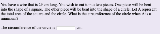 You have a wire that is 29 cm long. You wish to cut it into two pieces. One piece will be bent
into the shape of a square. The other piece will be bent into the shape of a circle. Let A represent
the total area of the square and the circle. What is the circumference of the circle when A is a
minimum?
The circumference of the circle is
cm.
