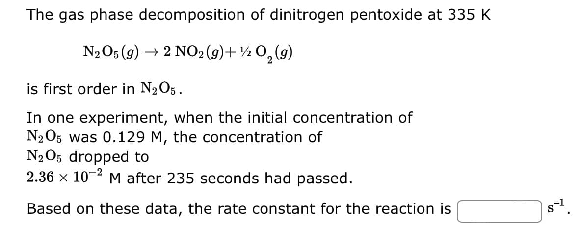 The gas phase decomposition of dinitrogen pentoxide at 335 K
N₂O5 (g) → 2 NO2 (g)+½ O₂(g)
2
is first order in N₂O5.
In one experiment, when the initial concentration of
N₂O5 was 0.129 M, the concentration of
N2O5 dropped to
2.36 × 10-2 M after 235 seconds had passed.
Based on these data, the rate constant for the reaction is
8-1