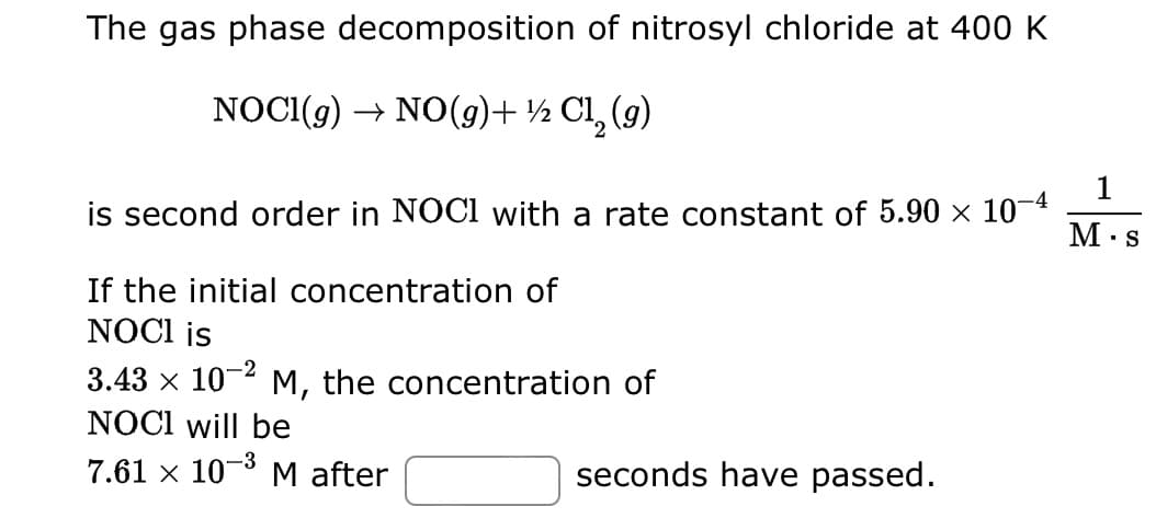 The gas phase decomposition of nitrosyl chloride at 400 K
NOCI(g) → NO(g) + ½ C1₂ (9)
is second order in NOCI with a rate constant of 5.90 × 10-4
If the initial concentration of
NOCI is
3.43 × 10-2 M, the concentration of
NOCI will be
7.61 × 10-³ M after
-3
seconds have passed.
1
M.s