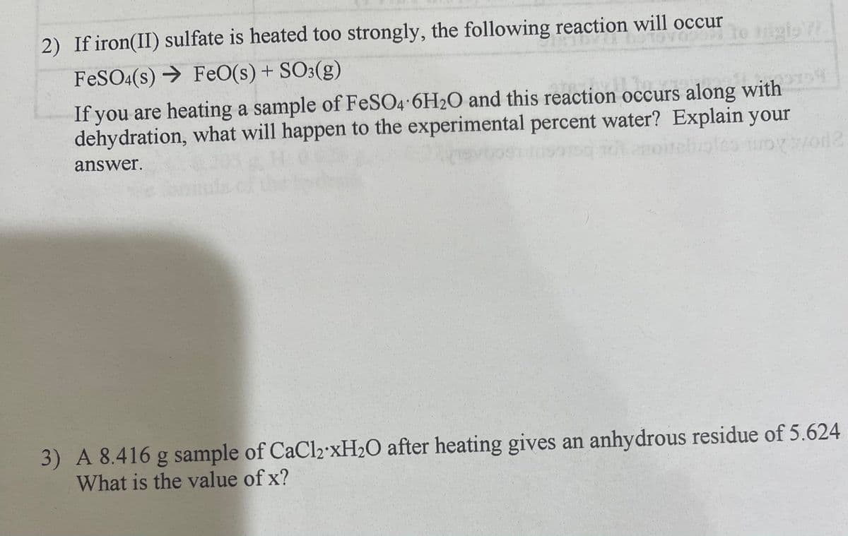 2) If iron(II) sulfate is heated too strongly, the following reaction will occur
FeSO4(s)
FeO(s) + SO3(g)
a
If you are heating a sample of FeSO4 6H2O and this reaction occurs along with
dehydration, what will happen to the experimental percent water? Explain your
163 toy sod 2
answer.
3) A 8.416 g sample of CaCl2 xH₂O after heating gives an anhydrous residue of 5.624
What is the value of x?