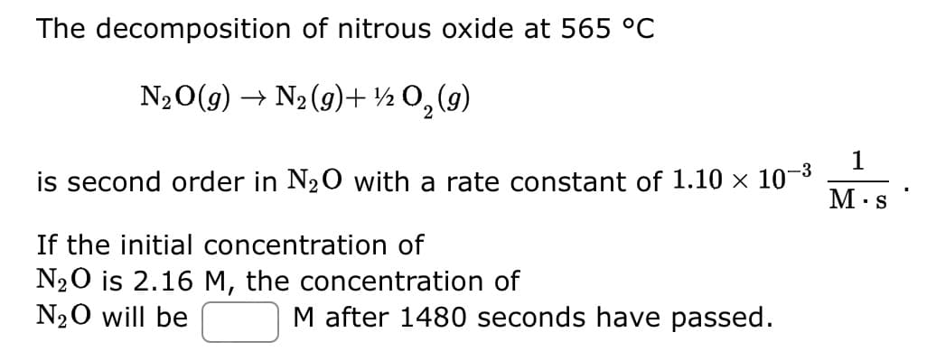 The decomposition of nitrous oxide at 565 °C
N₂O(g) → N₂(g) + 1/2O₂(g)
is second order in N₂O with a rate constant of 1.10 × 10-³
If the initial concentration of
N₂O is 2.16 M, the concentration of
N₂O will be
M after 1480 seconds have passed.
1
M.s
"