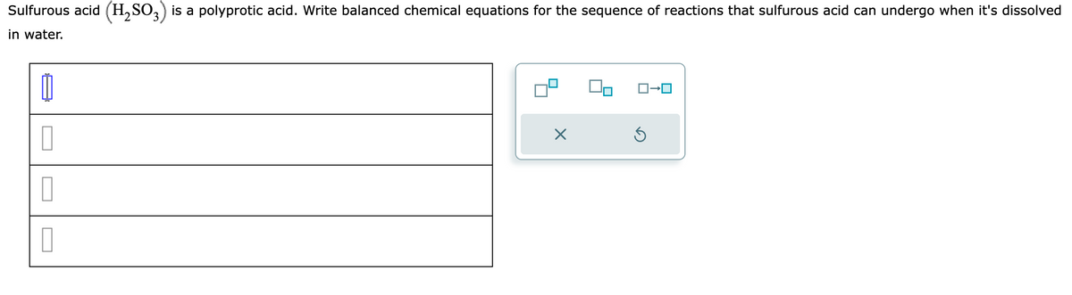Sulfurous acid (H₂SO3) is a polyprotic acid. Write balanced chemical equations for the sequence of reactions that sulfurous acid can undergo when it's dissolved
in water.
0
0
0
0
X
Ś