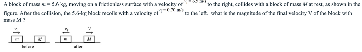6.5 m/s
A block of mass m = 5.6 kg, moving on a frictionless surface with a velocity of
to the right, collides with a block of mass M at rest, as shown in the
figure. After the collision, the 5.6-kg block recoils with a velocity of'f=0.70 m/s
mass M ?
to the left. what is the magnitude of the final velocity V of the block with
V;
Vf
V
m
M
m
M
before
after
