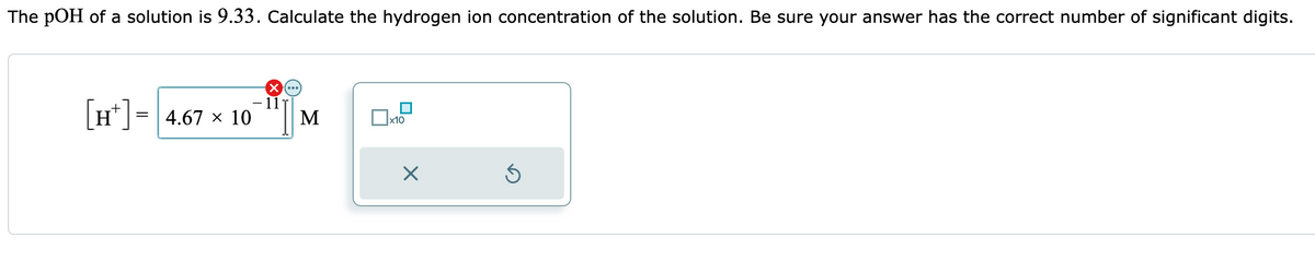 The pOH of a solution is 9.33. Calculate the hydrogen ion concentration of the solution. Be sure your answer has the correct number of significant digits.
[H] = 4.67 × 10
(×(...)
11
M
x10
X
Ś
