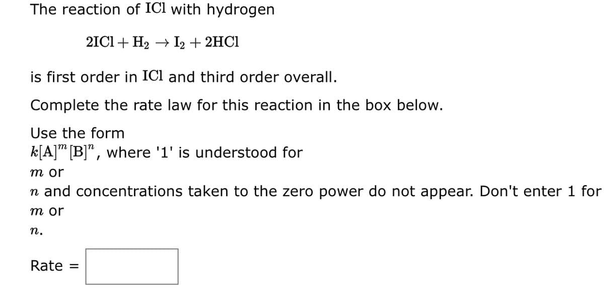 The reaction of IC1 with hydrogen
2IC1 + H₂ → I2 + 2HCl
is first order in IC1 and third order overall.
Complete the rate law for this reaction in the box below.
Use the form
k[A] [B]", where '1' is understood for
m or
n and concentrations taken to the zero power do not appear. Don't enter 1 for
m or
n.
Rate
=