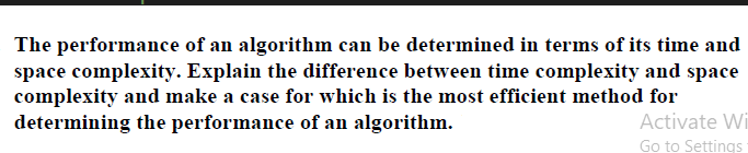 The performance of an algorithm can be determined in terms of its time and
space complexity. Explain the difference between time complexity and space
complexity and make a case for which is the most efficient method for
determining the performance of an algorithm.
Activate Wi
Go to Settings
