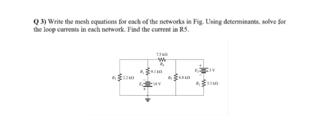 Q 3) Write the mesh equations for each of the networks in Fig. Using determinants, solve for
the loop currents in each network. Find the current in R5.
7.5 kn
R4
3 V
R 9.1 ka
R2.2 k
Rs 6.8 kn
R2
E 18 V
:3.3 kf)
