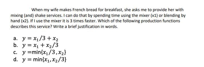 When my wife makes French bread for breakfast, she asks me to provide her with
mixing (and) shake services. I can do that by spending time using the mixer (x1) or blending by
hand (x2). If I use the mixer it is 3 times faster. Which of the following production functions
describes this service? Write a brief justification in words.
a. y = x1/3 + x2
b. y = x1 + x2/3
c. y =min{x1/3,x2}
d. y = min{x1, x2/3}
