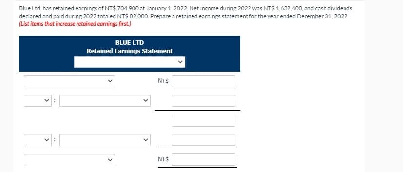 Blue Ltd. has retained earnings of NT$ 704,900 at January 1, 2022. Net income during 2022 was NT$ 1,632,400, and cash dividends
declared and paid during 2022 totaled NT$ 82,000. Prepare a retained earnings statement for the year ended December 31, 2022.
(List items that increase retained earnings first.)
BLUE LTD
Retained Earnings Statement
NT$
NT$
