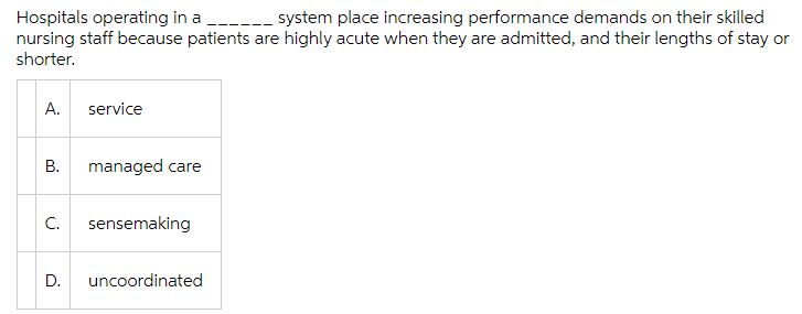 Hospitals operating in a
nursing staff because patients are highly acute when they are admitted, and their lengths of stay or
shorter.
---- system place increasing performance demands on their skilled
А.
service
managed care
C.
sensemaking
D.
uncoordinated
B.

