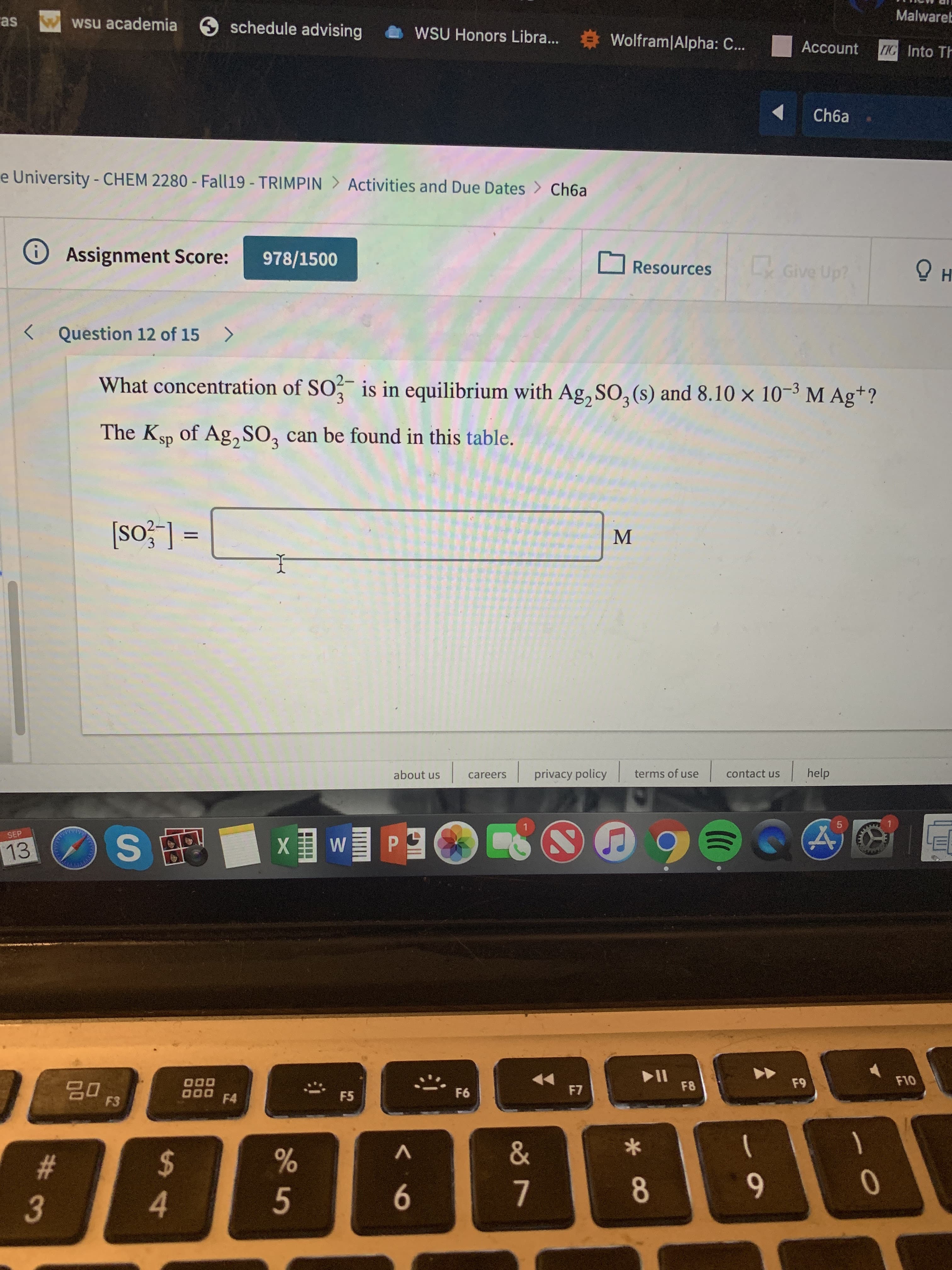 Malwareb
Wwsu academia
as
schedule advising
WSU Honors Libra...
Wolfram|Alpha: C..
Account
IG Into Th
Ch6a
e University - CHEM 2280 - Fall 19 - TRIMPIN > Activities and Due Dates
Ch6a
Assignment Score:
i
978/1500
Give Up?
Resources
Question 12 of 15
What concentration of SO
is in equilibrium with Ag,SO2 (s) and 8.10 x 10-3 M Ag+?
The Ksp of Ag, SO2 can be found in this table.
3
М
help
privacy policy
terms of use
contact us
about us
careers
5
XWP
SEP
13
F10
F9
F8
F7
000 F4
F6
F5
F3
&
A
$
4
#
0
8
7
3
