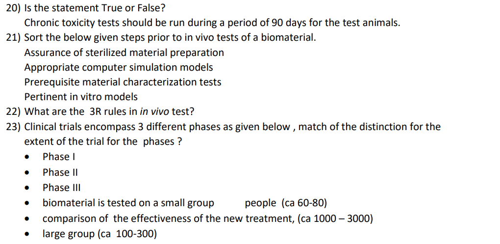 20) Is the statement True or False?
Chronic toxicity tests should be run during a period of 90 days for the test animals.
21) Sort the below given steps prior to in vivo tests of a biomaterial.
Assurance of sterilized material preparation
Appropriate computer simulation models
Prerequisite material characterization tests
Pertinent in vitro models
22) What are the 3R rules in in vivo test?
23) Clinical trials encompass 3 different phases as given below , match of the distinction for the
extent of the trial for the phases ?
Phase I
Phase II
Phase III
biomaterial is tested on a small group
реople (ca 60-80)
comparison of the effectiveness of the new treatment, (ca 1000 – 3000)
large group (ca 100-300)
