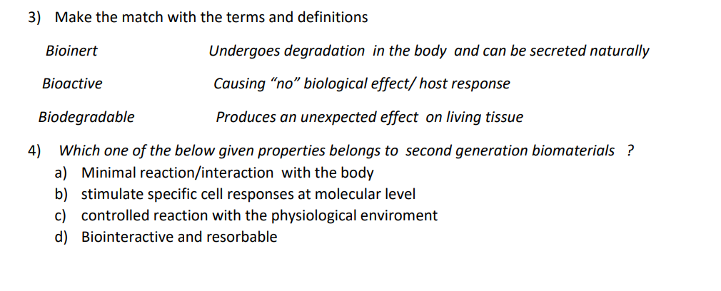3) Make the match with the terms and definitions
Bioinert
Undergoes degradation in the body and can be secreted naturally
Bioactive
Causing "no" biological effect/host response
Biodegradable
Produces an unexpected effect on living tissue
4)
Which one of the below given properties belongs to second generation biomaterials ?
a) Minimal reaction/interaction with the body
b) stimulate specific cell responses at molecular level
c) controlled reaction with the physiological enviroment
d) Biointeractive and resorbable
