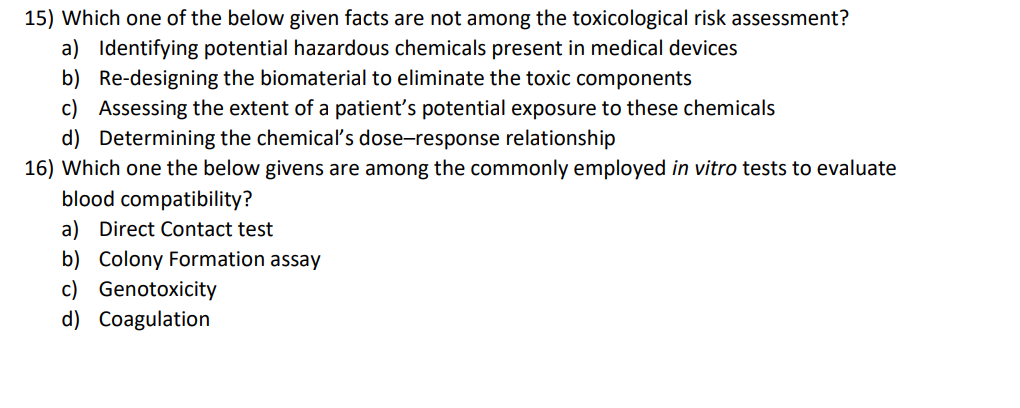 15) Which one of the below given facts are not among the toxicological risk assessment?
a) Identifying potential hazardous chemicals present in medical devices
b) Re-designing the biomaterial to eliminate the toxic components
c) Assessing the extent of a patient's potential exposure to these chemicals
d) Determining the chemical's dose-response relationship
16) Which one the below givens are among the commonly employed in vitro tests to evaluate
blood compatibility?
a) Direct Contact test
b) Colony Formation assay
c) Genotoxicity
d) Coagulation
