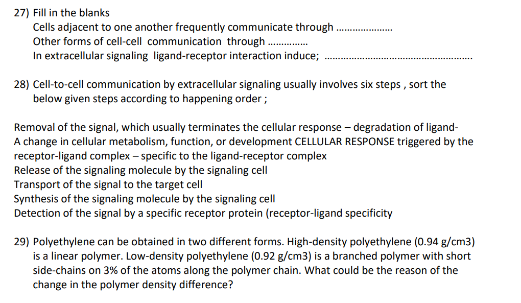 27) Fill in the blanks
Cells adjacent to one another frequently communicate through
Other forms of cell-cell communication through
In extracellular signaling ligand-receptor interaction induce;
28) Cell-to-cell communication by extracellular signaling usually involves six steps , sort the
below given steps according to happening order;
Removal of the signal, which usually terminates the cellular response – degradation of ligand-
A change in cellular metabolism, function, or development CELLULAR RESPONSE triggered by the
receptor-ligand complex – specific to the ligand-receptor complex
Release of the signaling molecule by the signaling cell
Transport of the signal to the target cell
Synthesis of the signaling molecule by the signaling cell
Detection of the signal by a specific receptor protein (receptor-ligand specificity
29) Polyethylene can be obtained in two different forms. High-density polyethylene (0.94 g/cm3)
is a linear polymer. Low-density polyethylene (0.92 g/cm3) is a branched polymer with short
side-chains on 3% of the atoms along the polymer chain. What could be the reason of the
change in the polymer density difference?
