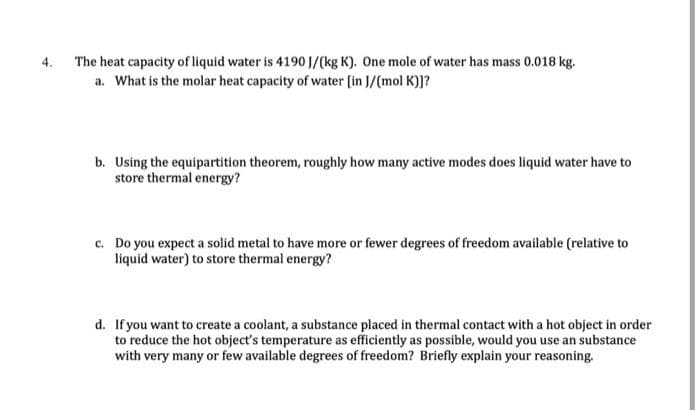 4.
The heat capacity of liquid water is 4190 J/(kg K). One mole of water has mass 0.018 kg.
a. What is the molar heat capacity of water [in J/(mol K)]?
b. Using the equipartition theorem, roughly how many active modes does liquid water have to
store thermal energy?
c. Do you expect a solid metal to have more or fewer degrees of freedom available (relative to
liquid water) to store thermal energy?
d. If you want to create a coolant, a substance placed in thermal contact with a hot object in order
to reduce the hot object's temperature as efficiently as possible, would you use an substance
with very many or few available degrees of freedom? Briefly explain your reasoning.