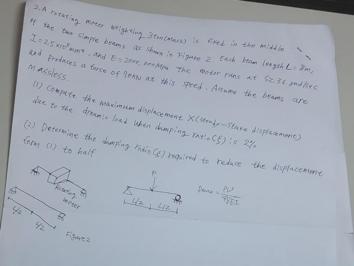 42
52,36 gad/sec
2. A rotating motor weighting 3 ton (mass) is fixed in the middle
of the two simple beams as shown in Figure 2. Each beam length L = 8m,
motor runs at
I = 2₁5 x108mm 4, and E = 2000, 000 Mpa The
and produces a force of nokN at this speed. Assume the beams are
massless.
(1) Compute the maximum displacement X(steady-state displacement)
due to the dynamic load When dumping ratio (E) is 2
(2) Determine the damping ratio (5) required to reduce the displacement
form (1) to half
Dmax=
PL3
48E1
A
Rotating
f
14/2 4121
motor
42
Figurez