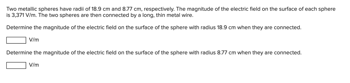 Two metallic spheres have radii of 18.9 cm and 8.77 cm, respectively. The magnitude of the electric field on the surface of each sphere
is 3,371 V/m. The two spheres are then connected by a long, thin metal wire.
Determine the magnitude of the electric field on the surface of the sphere with radius 18.9 cm when they are connected.
V/m
Determine the magnitude of the electric field on the surface of the sphere with radius 8.77 cm when they are connected.
V/m