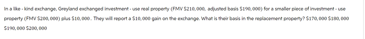 In a like - kind exchange, Greyland exchanged investment - use real property (FMV $210,000, adjusted basis $190,000) for a smaller piece of investment - use
property (FMV $200,000) plus $10,000. They will report a $10,000 gain on the exchange. What is their basis in the replacement property? $170,000 $180,000
$190,000 $200,000