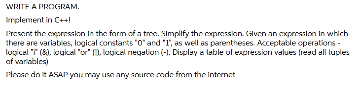 WRITE A PROGRAM.
Implement in C++!
Present the expression in the form of a tree. Simplify the expression. Given an expression in which
there are variables, logical constants "0" and "1", as well as parentheses. Acceptable operations -
logical "i" (8), logical "or" (), logical negation (-). Display a table of expression values (read all tuples
of variables)
Please do it ASAP you may use any source code from the internet
