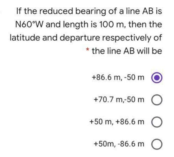 If the reduced bearing of a line AB is
N60°W and length is 100 m, then the
latitude and departure respectively of
* the line AB will be
+86.6 m, -50 m
+70.7 m,-50 m
+50 m, +86.6 m O
+50m, -86.6 m O
