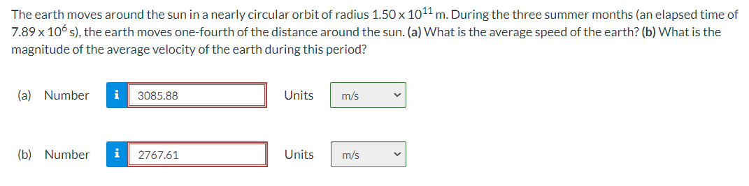 The earth moves around the sun in a nearly circular orbit of radius 1.50 x 10¹1 m. During the three summer months (an elapsed time of
7.89 x 106 s), the earth moves one-fourth of the distance around the sun. (a) What is the average speed of the earth? (b) What is the
magnitude of the average velocity of the earth during this period?
(a) Number i 3085.88
(b) Number i 2767.61
Units
Units
m/s
m/s
V