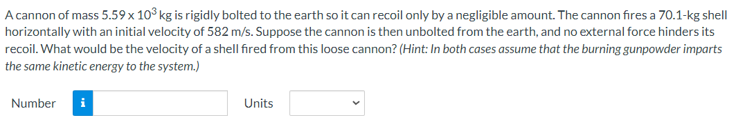 A cannon of mass 5.59 x 103 kg is rigidly bolted to the earth so it can recoil only by a negligible amount. The cannon fires a 70.1-kg shell
horizontally with an initial velocity of 582 m/s. Suppose the cannon is then unbolted from the earth, and no external force hinders its
recoil. What would be the velocity of a shell fired from this loose cannon? (Hint: In both cases assume that the burning gunpowder imparts
the same kinetic energy to the system.)
Number
i
Units