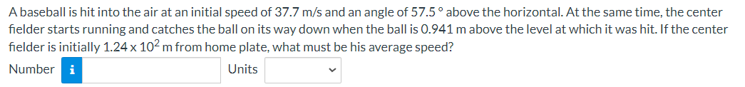 A baseball is hit into the air at an initial speed of 37.7 m/s and an angle of 57.5° above the horizontal. At the same time, the center
fielder starts running and catches the ball on its way down when the ball is 0.941 m above the level at which it was hit. If the center
fielder is initially 1.24 x 10² m from home plate, what must be his average speed?
Number i
Units