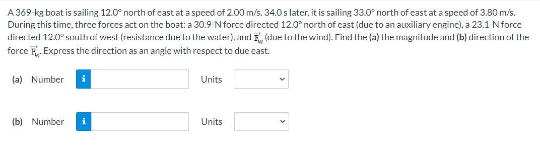 A 369-kg boat is sailing 12.0° north of east at a speed of 2.00 m/s. 34.0 s later, it is sailing 33.0° north of east at a speed of 3.80 m/s.
During this time, three forces act on the boat: a 30.9-N force directed 12.0° north of east (due to an auxiliary engine), a 23.1-N force
directed 12.0° south of west (resistance due to the water), and F (due to the wind). Find the (a) the magnitude and (b) direction of the
force F. Express the direction as an angle with respect to due east.
(a) Number i
(b) Number i
Units
Units