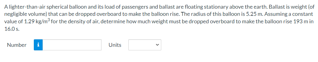 A lighter-than-air spherical balloon and its load of passengers and ballast are floating stationary above the earth. Ballast is weight (of
negligible volume) that can be dropped overboard to make the balloon rise. The radius of this balloon is 5.25 m. Assuming a constant
value of 1.29 kg/m³ for the density of air, determine how much weight must be dropped overboard to make the balloon rise 193 m in
16.0 s.
Number
i
Units