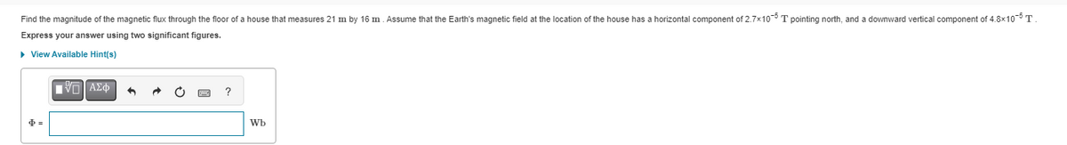 Find the magnitude of the magnetic flux through the floor of a house that measures 21 m by 16 m. Assume that the Earth's magnetic field at the location of the house has a horizontal component of 2.7x105 T pointing north, and a downward vertical component of 4.8x10-5 T.
Express your answer using two significant figures.
► View Available Hint(s)
IVE ΑΣΦ
[pic]
?
ᎳᏏ .