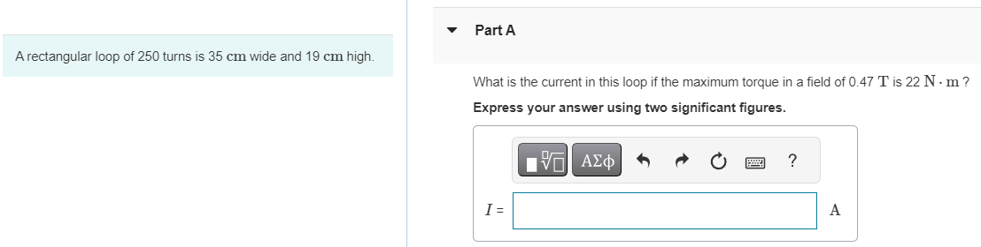 A rectangular loop of 250 turns is 35 cm wide and 19 cm high.
Part A
What is the current in this loop if the maximum torque in a field of 0.47 T is 22 N. m?
Express your answer using two significant figures.
I =
197| ΑΣΦ
VO
?
A