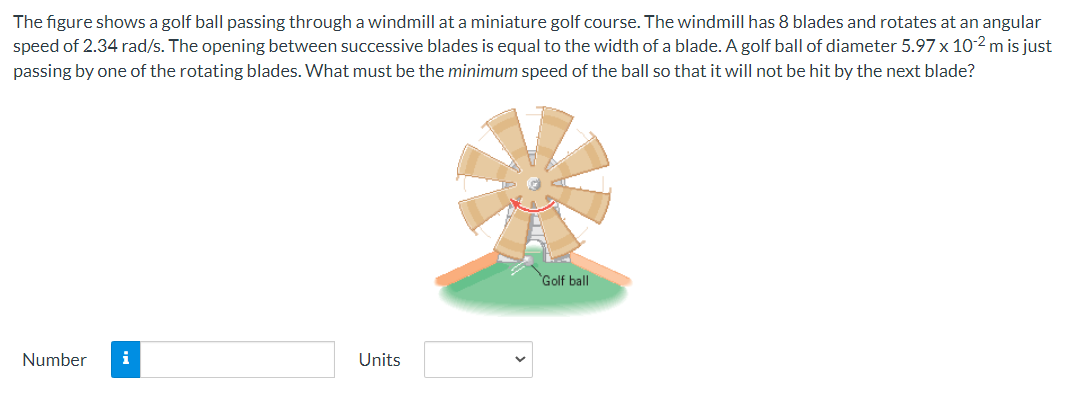 The figure shows a golf ball passing through a windmill at a miniature golf course. The windmill has 8 blades and rotates at an angular
speed of 2.34 rad/s. The opening between successive blades is equal to the width of a blade. A golf ball of diameter 5.97 x 10-2 m is just
passing by one of the rotating blades. What must be the minimum speed of the ball so that it will not be hit by the next blade?
Number
i
Units
Golf ball