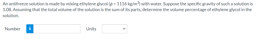 An antifreeze solution is made by mixing ethylene glycol (p = 1116 kg/m³) with water. Suppose the specific gravity of such a solution is
1.08. Assuming that the total volume of the solution is the sum of its parts, determine the volume percentage of ethylene glycol in the
solution.
Number i
Units