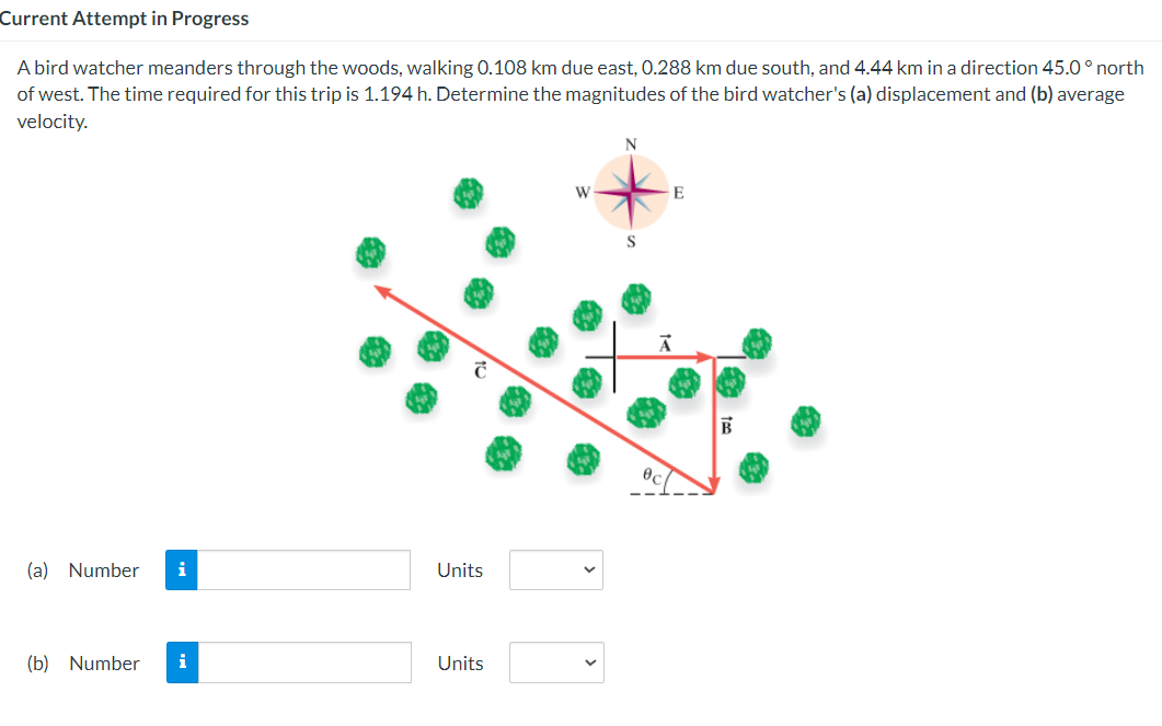 Current Attempt in Progress
A bird watcher meanders through the woods, walking 0.108 km due east, 0.288 km due south, and 4.44 km in a direction 45.0° north
of west. The time required for this trip is 1.194 h. Determine the magnitudes of the bird watcher's (a) displacement and (b) average
velocity.
(a) Number i
(b) Number
i
Units
Units
W
N
