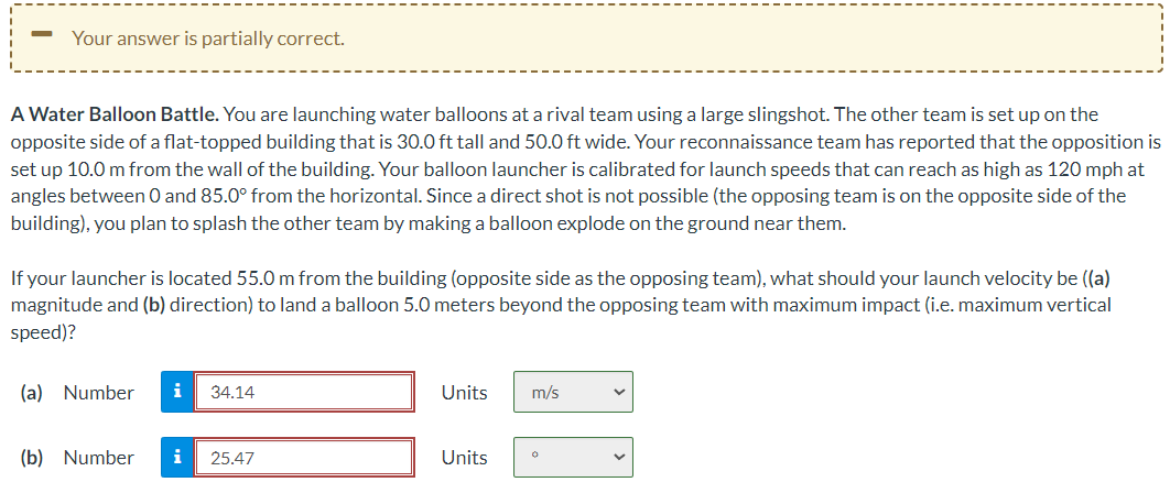 Your answer is partially correct.
A Water Balloon Battle. You are launching water balloons at a rival team using a large slingshot. The other team is set up on the
opposite side of a flat-topped building that is 30.0 ft tall and 50.0 ft wide. Your reconnaissance team has reported that the opposition is
set up 10.0 m from the wall of the building. Your balloon launcher is calibrated for launch speeds that can reach as high as 120 mph at
angles between 0 and 85.0° from the horizontal. Since a direct shot is not possible (the opposing team is on the opposite side of the
building), you plan to splash the other team by making a balloon explode on the ground near them.
If your launcher is located 55.0 m from the building (opposite side as the opposing team), what should your launch velocity be ((a)
magnitude and (b) direction) to land a balloon 5.0 meters beyond the opposing team with maximum impact (i.e. maximum vertical
speed)?
(a) Number i 34.14
(b) Number i 25.47
Units
Units
m/s
V