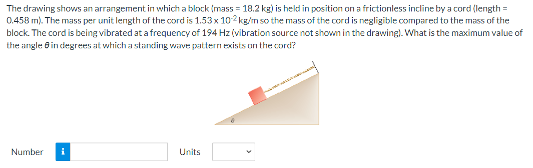 The drawing shows an arrangement in which a block (mass = 18.2 kg) is held in position on a frictionless incline by a cord (length =
0.458 m). The mass per unit length of the cord is 1.53 x 10-2 kg/m so the mass of the cord is negligible compared to the mass of the
block. The cord is being vibrated at a frequency of 194 Hz (vibration source not shown in the drawing). What is the maximum value of
the angle in degrees at which a standing wave pattern exists on the cord?
Number i
Units
0
ISOARER BA