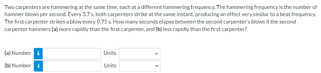 Two carpenters are hammering at the same time, each at a different hammering frequency. The hammering frequency is the number of
hammer blows per second. Every 3.7 s, both carpenters strike at the same instant, producing an effect very similar to a beat frequency.
The first carpenter strikes a blow every 0.75 s. How many seconds elapse between the second carpenter's blows if the second
carpenter hammers (a) more rapidly than the first carpenter, and (b) less rapidly than the first carpenter?
(a) Number i
(b) Number i
Units
Units