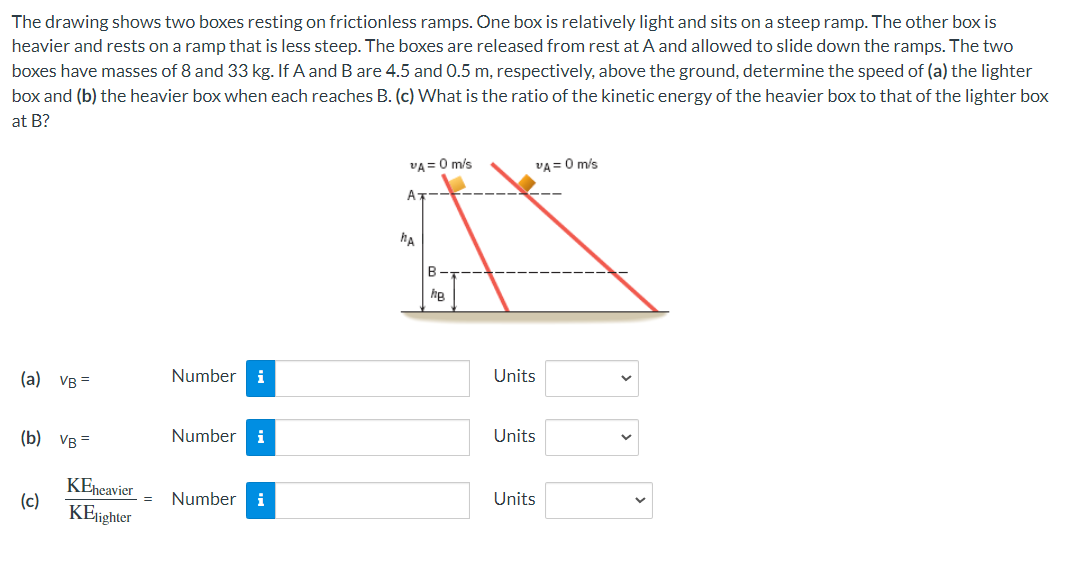 The drawing shows two boxes resting on frictionless ramps. One box is relatively light and sits on a steep ramp. The other box is
heavier and rests on a ramp that is less steep. The boxes are released from rest at A and allowed to slide down the ramps. The two
boxes have masses of 8 and 33 kg. If A and B are 4.5 and 0.5 m, respectively, above the ground, determine the speed of (a) the lighter
box and (b) the heavier box when each reaches B. (c) What is the ratio of the kinetic energy of the heavier box to that of the lighter box
at B?
(a) VB=
(b) VB=
(c)
KEheavier
KElighter
Number i
Number i
= Number i
VA= 0 m/s
A
HA
B-
hg
VA= 0 m/s
Units
Units
Units