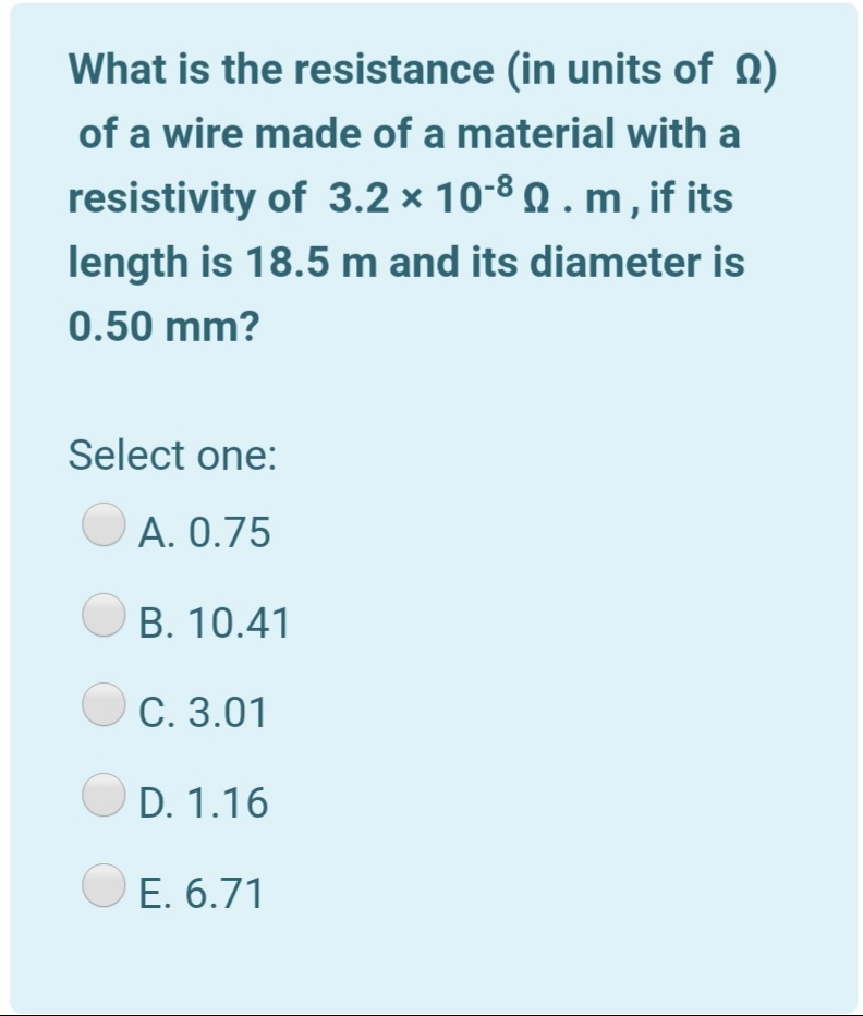 What is the resistance (in units of Q)
of a wire made of a material with a
resistivity of 3.2 × 10-8 Q . m , if its
length is 18.5 m and its diameter is
0.50 mm?
Select one:
A. 0.75
B. 10.41
C. 3.01
D. 1.16
E. 6.71
