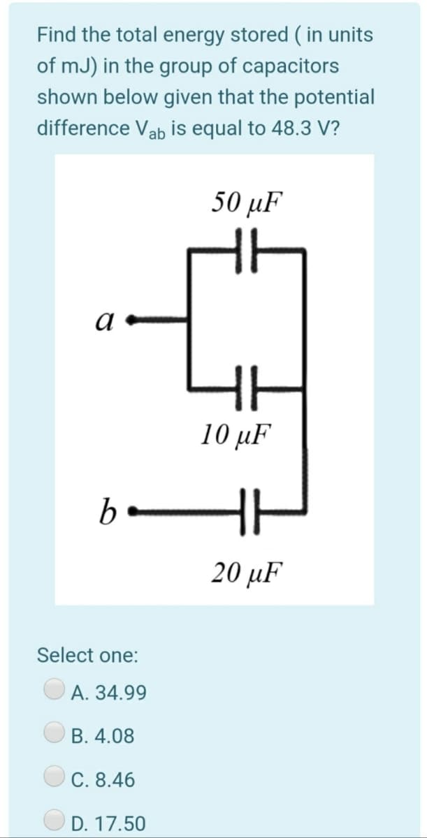 Find the total energy stored ( in units
of mJ) in the group of capacitors
shown below given that the potential
difference Vab is equal to 48.3 V?
50 μF
a
HE
10 μF
b
20 μF
Select one:
А. 34.99
B. 4.08
C. 8.46
O D. 17.50
