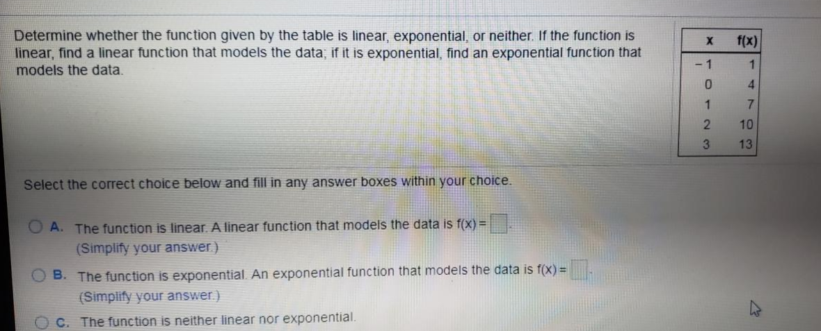 Determine whether the func tion given by the table is linear, exponential, or neither. If the function is
linear, find a linear function that models the data; if it is exponential, find an exponential function that
models the data.
f(x)
- 1
1
3.
13
Select the correct choice below and fill in any answer boxes within your choice.
O A. The function is linear. A linear function that models the data is f(x) =
(Simplify your answer)
O B. The function is exponential. An exponential function that models the data is f(X) =
(Simplify your answer.)
C. The function is neither linear nor exponential.
4703
