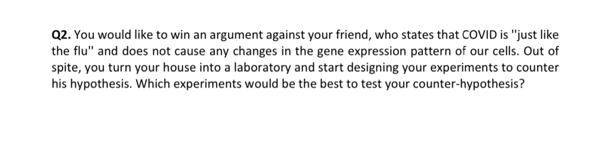 Q2. You would like to win an argument against your friend, who states that COVID is "just like
the flu" and does not cause any changes in the gene expression pattern of our cells. Out of
spite, you turn your house into a laboratory and start designing your experiments to counter
his hypothesis. Which experiments would be the best to test your counter-hypothesis?
