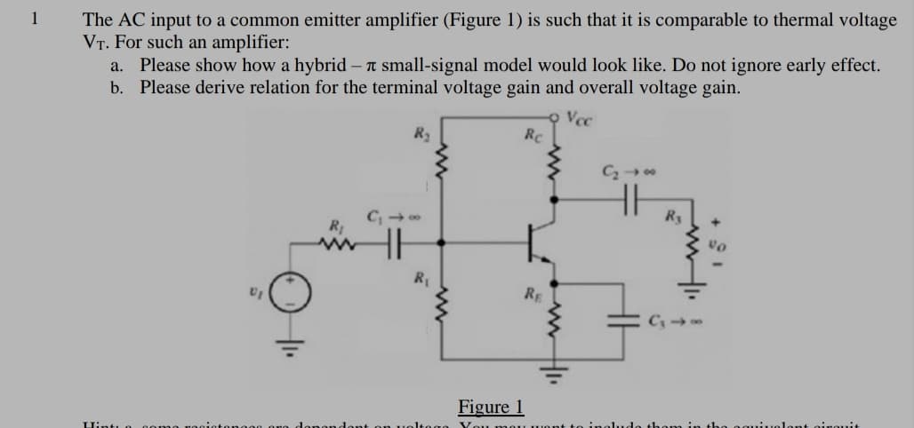 1
The AC input to a common emitter amplifier (Figure 1) is such that it is comparable to thermal voltage
VT. For such an amplifier:
a. Please show how a hybrid – T small-signal model would look like. Do not ignore early effect.
b. Please derive relation for the terminal voltage gain and overall voltage gain.
Vcc
Rc
R
RE
C
Figure 1
You
uolont oirouit
