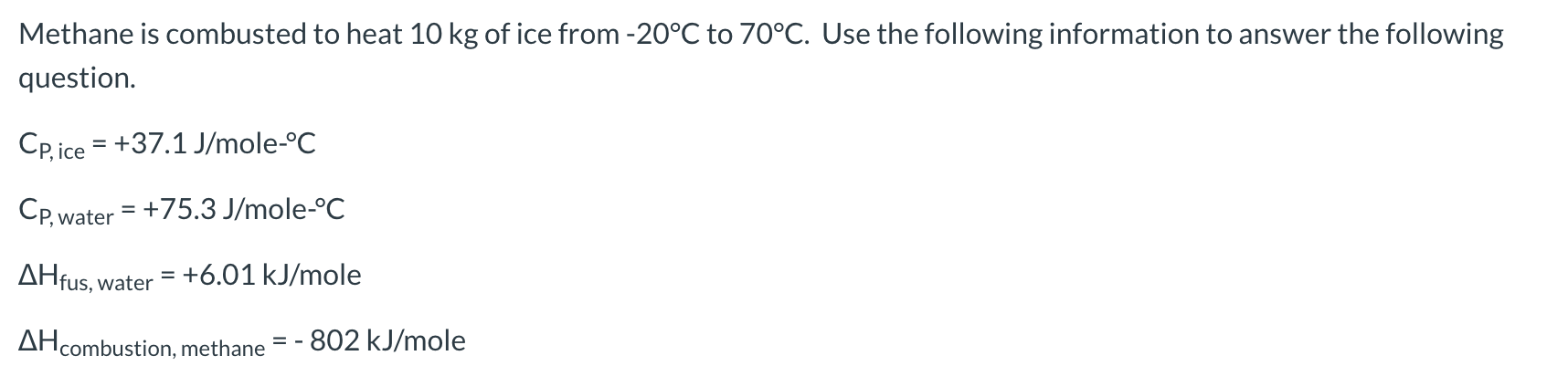 Methane is combusted to heat 10 kg of ice from -20°C to 70°C. Use the following information to answer the following
question.
CP,ice +37.1 J/mole-°C
Cp,water 75.3 J/mole-°C
AHfus, water
= +6.01 kJ/mole
AHcombustion, methane
802 kJ/mole
