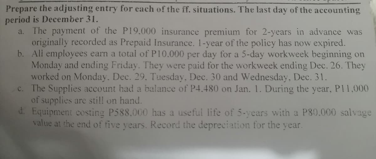 Prepare the adjusting entry for each of the ff. situations. The last day of the accounting
period is December 31.
a. The payment of the P19.000 insurance premium for 2-years in advance was
originally recorded as Prepaid Insurance. 1-year of the policy has now expired.
b. All employees earn a total of P10.000 per day for a 5-day workweek beginning on
Monday and ending Friday. They were paid for the workweek ending Dec. 26. They
worked on Monday. Dec. 29, Tuesday, Dec. 30 and Wednesday, Dec. 31.
c. The Supplies account had a balance of P4.480 on Jan. 1. During the year, P11,000
of supplies are still on hand.
d. Equipment costing P588,000 has a useful life of 5-years with a P80.000 salvage
value at the end of five years. Record the depreciation for the year.