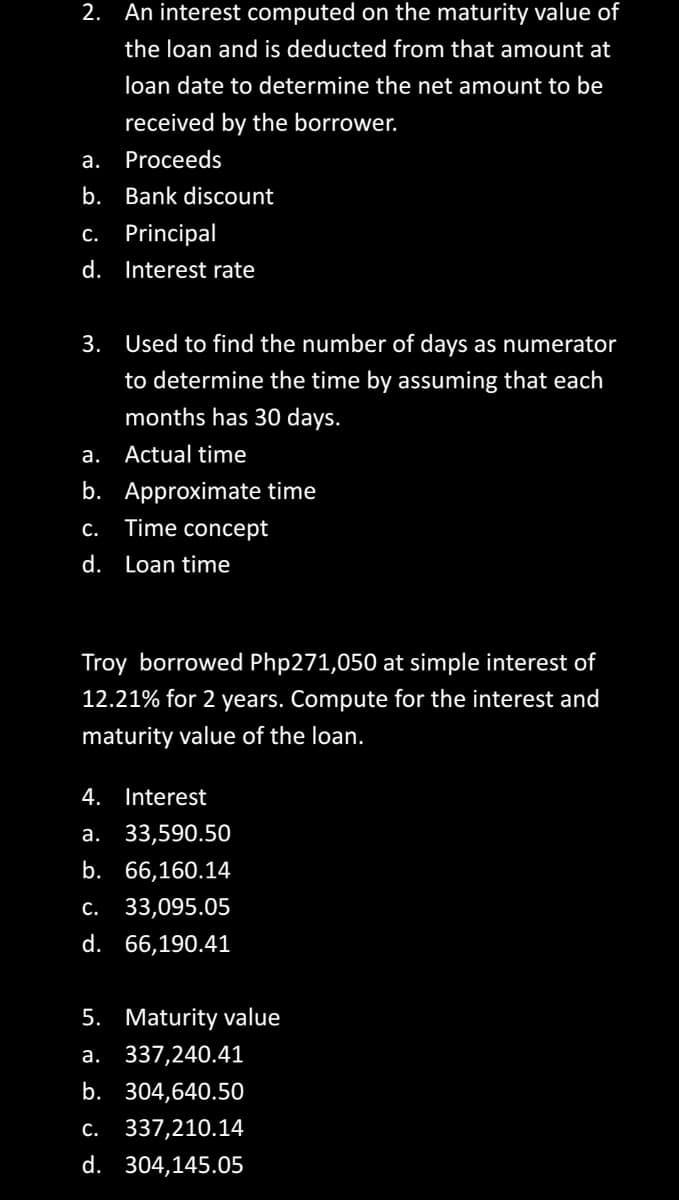 2. An interest computed on the maturity value of
the loan and is deducted from that amount at
loan date to determine the net amount to be
received by the borrower.
a. Proceeds
b. Bank discount
c. Principal
d. Interest rate
3. Used to find the number of days as numerator
to determine the time by assuming that each
months has 30 days.
Actual time
a.
b. Approximate time
C. Time concept
d. Loan time
Troy borrowed Php271,050 at simple interest of
12.21% for 2 years. Compute for the interest and
maturity value of the loan.
4. Interest
a. 33,590.50
b. 66,160.14
c. 33,095.05
d. 66,190.41
5. Maturity value
a. 337,240.41
b. 304,640.50
C. 337,210.14
d. 304,145.05