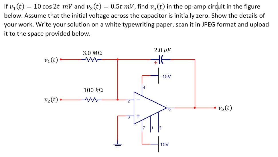 If v1 (t) = 10 cos 2t mV and v2(t) = 0.5t mV, find v, (t) in the op-amp circuit in the figure
below. Assume that the initial voltage across the capacitor is initially zero. Show the details of
your work. Write your solution on a white typewriting paper, scan it in JPEG format and upload
it to the space provided below.
2.0 µF
3.0 MQ
vị(t) •
-15V
100 kN
v2(t) •
vo(t)
15V
